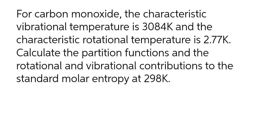For carbon monoxide, the characteristic
vibrational temperature is 3084K and the
characteristic rotational temperature is 2.77K.
Calculate the partition functions and the
rotational and vibrational contributions to the
standard molar entropy at 298K.
