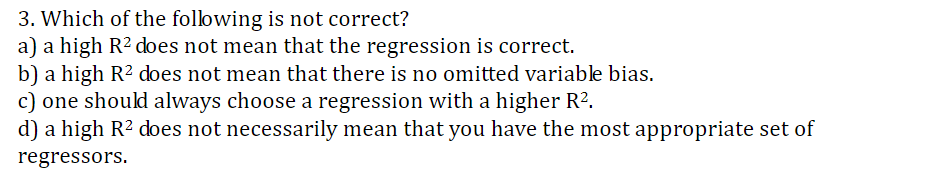 3. Which of the following is not correct?
a) a high R2 does not mean that the regression is correct
b) a high R2 does not mean that there is no omitted variable bias
c) one should always choose a regression with a higher R2.
d) a high R2 does not necessarily mean that you have the most appropriate set of
regressors
