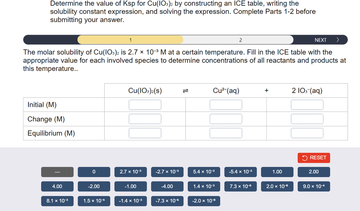 Determine the value of Ksp for Cu(103)2 by constructing an ICE table, writing the
solubility constant expression, and solving the expression. Complete Parts 1-2 before
submitting your answer.
1
NEXT >
The molar solubility of Cu(103)2 is 2.7 × 10-³ M at a certain temperature. Fill in the ICE table with the
appropriate value for each involved species to determine concentrations of all reactants and products at
this temperature..
Initial (M)
Change (M)
Equilibrium (M)
4.00
8.1 x 10-³
0
-2.00
1.5 x 10-5
Cu(103)2(S)
2.7 x 10-³
-1.00
-1.4 x 10-³
-2.7 x 10-³
-4.00
-7.3 x 10€
Cu²+ (aq)
5.4 x 10-³
1.4 x 10-³
2
-2.0 x 10-8
-5.4 x 10-³
7.3 x 10-6
+
1.00
2.0 x 10-8
2 103- (aq)
RESET
2.00
9.0 x 10-4