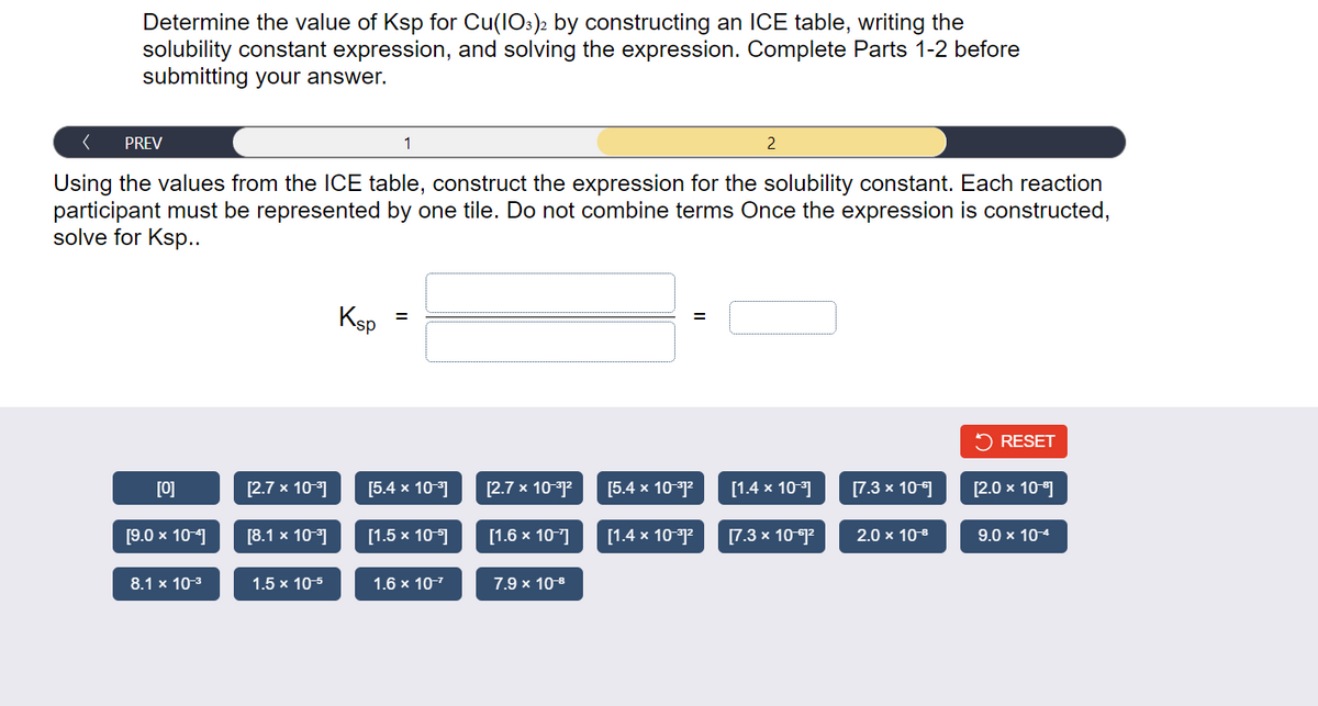 Determine the value of Ksp for Cu(103)2 by constructing an ICE table, writing the
solubility constant expression, and solving the expression. Complete Parts 1-2 before
submitting your answer.
PREV
Using the values from the ICE table, construct the expression for the solubility constant. Each reaction
participant must be represented by one tile. Do not combine terms Once the expression is constructed,
solve for Ksp..
[0]
[9.0 x 10-4]
8.1 x 10-³
[2.7 x 10-³]
[8.1 x 10-³]
1.5 x 10-5
Ksp
1
=
[5.4 x 10-³]
[1.5 x 10-]
1.6 x 10-²
[2.7 x 10-³1²
[1.6 x 10-7]
7.9 x 10-8
[5.4 x 10-³1²
[1.4 x 10-³1²
2
[1.4 x 10-³]
[7.3 x 10-61²
[7.3 x 10-1
2.0 x 10-⁰
RESET
[2.0 x 10-1]
9.0 x 10-4