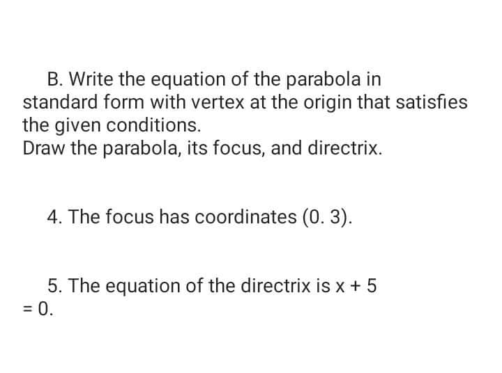 B. Write the equation of the parabola in
standard form with vertex at the origin that satisfies
the given conditions.
Draw the parabola, its focus, and directrix.
4. The focus has coordinates (0. 3).
5. The equation of the directrix is x + 5
= 0.
%3D
