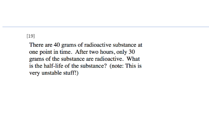 [19]
There are 40 grams of radioactive substance at
one point in time. After two hours, only 30
grams of the substance are radioactive. What
is the half-life of the substance? (note: This is
very unstable stuff!)
