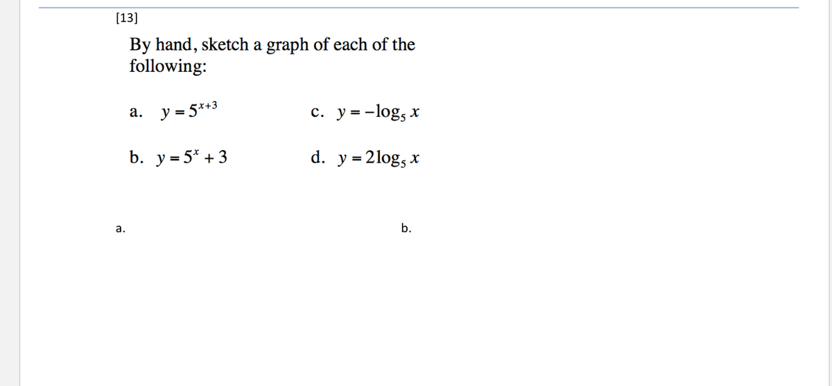 [13]
By hand, sketch a graph of each of the
following:
y = 5*+3
c. y = -log, x
а.
%3D
b. у35* +3
d. y = 2log, x
a.
b.
