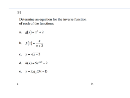 [8]
Determine an equation for the inverse function
of each of the functions:
a. s(x) –x' + 2
b. S(x) - ;
x +2
c. y- Vx-3
d. h(x) = 5e**³ – 2
e. y-log,(3x – 1)
a.
b.
