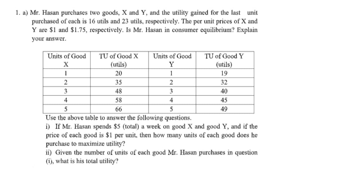 1. a) Mr. Hasan purchases two goods, X and Y, and the utility gained for the last unit
purchased of each is 16 utils and 23 utils, respectively. The per unit prices of X and
Y are $1 and $1.75, respectively. Is Mr. Hasan in consumer equilibrium? Explain
your answer.
Units of Good
TU of Good X
Units of Good
TU of Good Y
X
(utils)
Y
(utils)
1
20
1
19
35
2
32
3
48
3
40
4
58
4
45
5
66
5
49
Use the above table to answer the following questions.
i) If Mr. Hasan spends $5 (total) a week on good X and good Y, and if the
price of each good is $1 per unit, then how many units of each good does he
purchase to maximize utility?
ii) Given the number of units of each good Mr. Hasan purchases in question
(i), what is his total utility?
