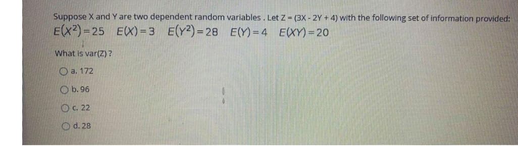 Suppose X and Y are two dependent random variables. Let Z = (3X - 2Y + 4) with the following set of information provided:
E(X2)= 25 EX) = 3 E(Y2)= 28 E(Y)=4 E(XY) = 20
What is var(Z)?
O a. 172
O b. 96
OC. 22
O d. 28
