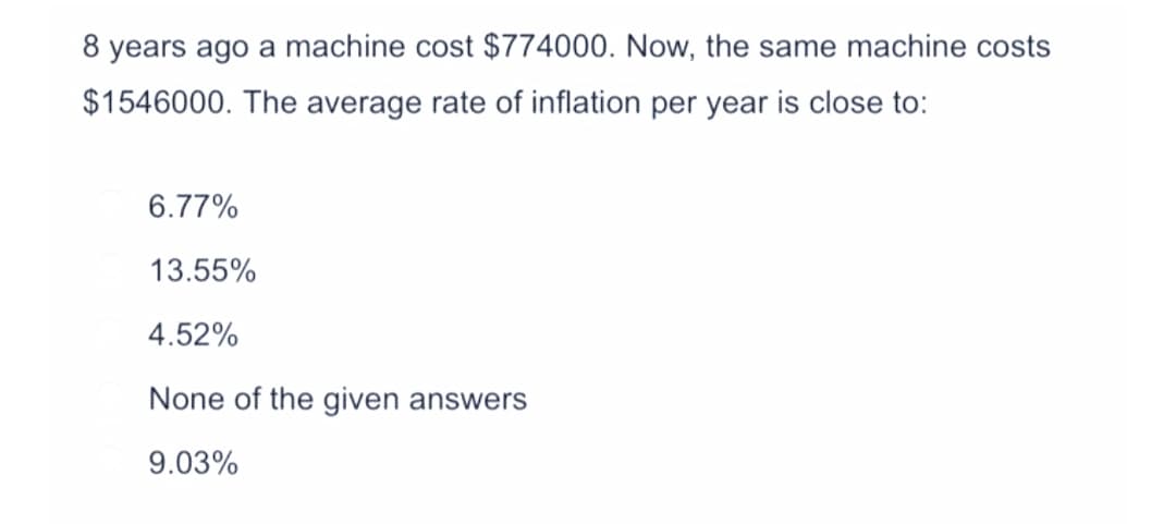 8 years ago a machine cost $774000. Now, the same machine costs
$1546000. The average rate of inflation per year is close to:
6.77%
13.55%
4.52%
None of the given answers
9.03%
