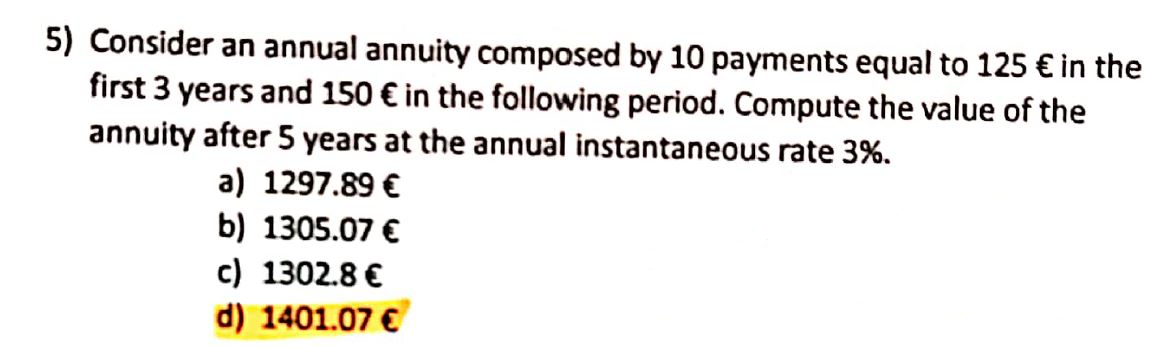 5) Consider an annual annuity composed by 10 payments equal to 125 € in the
first 3 years and 150 € in the following period. Compute the value of the
annuity after 5 years at the annual instantaneous rate 3%.
a) 1297.89 €
b) 1305.07 €
c) 1302.8 €
d) 1401.07 €
