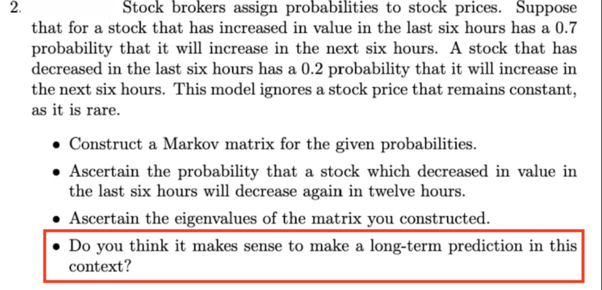 Stock brokers assign probabilities to stock prices. Suppose
that for a stock that has increased in value in the last six hours has a 0.7
2.
probability that it will increase in the next six hours. A stock that has
decreased in the last six hours has a 0.2 probability that it will increase in
the next six hours. This model ignores a stock price that remains constant,
as it is rare.
• Construct a Markov matrix for the given probabilities.
• Ascertain the probability that a stock which decreased in value in
the last six hours will decrease again in twelve hours.
• Ascertain the eigenvalues of the matrix you constructed.
Do you think it makes sense to make a long-term prediction in this
context?
