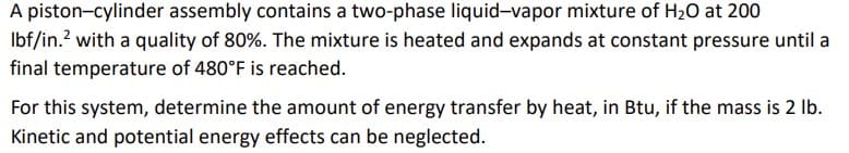 A piston-cylinder assembly contains a two-phase liquid-vapor mixture of H₂O at 200
lbf/in.² with a quality of 80%. The mixture is heated and expands at constant pressure until a
final temperature of 480°F is reached.
For this system, determine the amount of energy transfer by heat, in Btu, if the mass is 2 lb.
Kinetic and potential energy effects can be neglected.