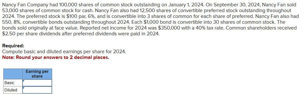 Nancy Fan Company had 100,000 shares of common stock outstanding on January 1, 2024. On September 30, 2024, Nancy Fan sold
53,000 shares of common stock for cash. Nancy Fan also had 12,500 shares of convertible preferred stock outstanding throughout
2024. The preferred stock is $100 par, 6%, and is convertible into 3 shares of common for each share of preferred. Nancy Fan also had
550,8%, convertible bonds outstanding throughout 2024. Each $1,000 bond is convertible into 30 shares of common stock. The
bonds sold originally at face value. Reported net income for 2024 was $350,000 with a 40% tax rate. Common shareholders received
$2.50 per share dividends after preferred dividends were paid in 2024.
Required:
Compute basic and diluted earnings per share for 2024.
Note: Round your answers to 2 decimal places.
Basic
Diluted
Earning per
share