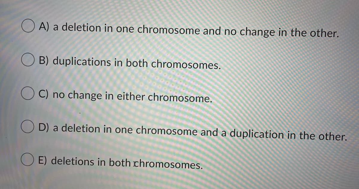 O A) a deletion in one chromosome and no change in the other.
B) duplications in both chromosomes.
C) no change in either chromosome.
O D) a deletion in one chromosome and a duplication in the other.
O E) deletions in both chromosomes.
