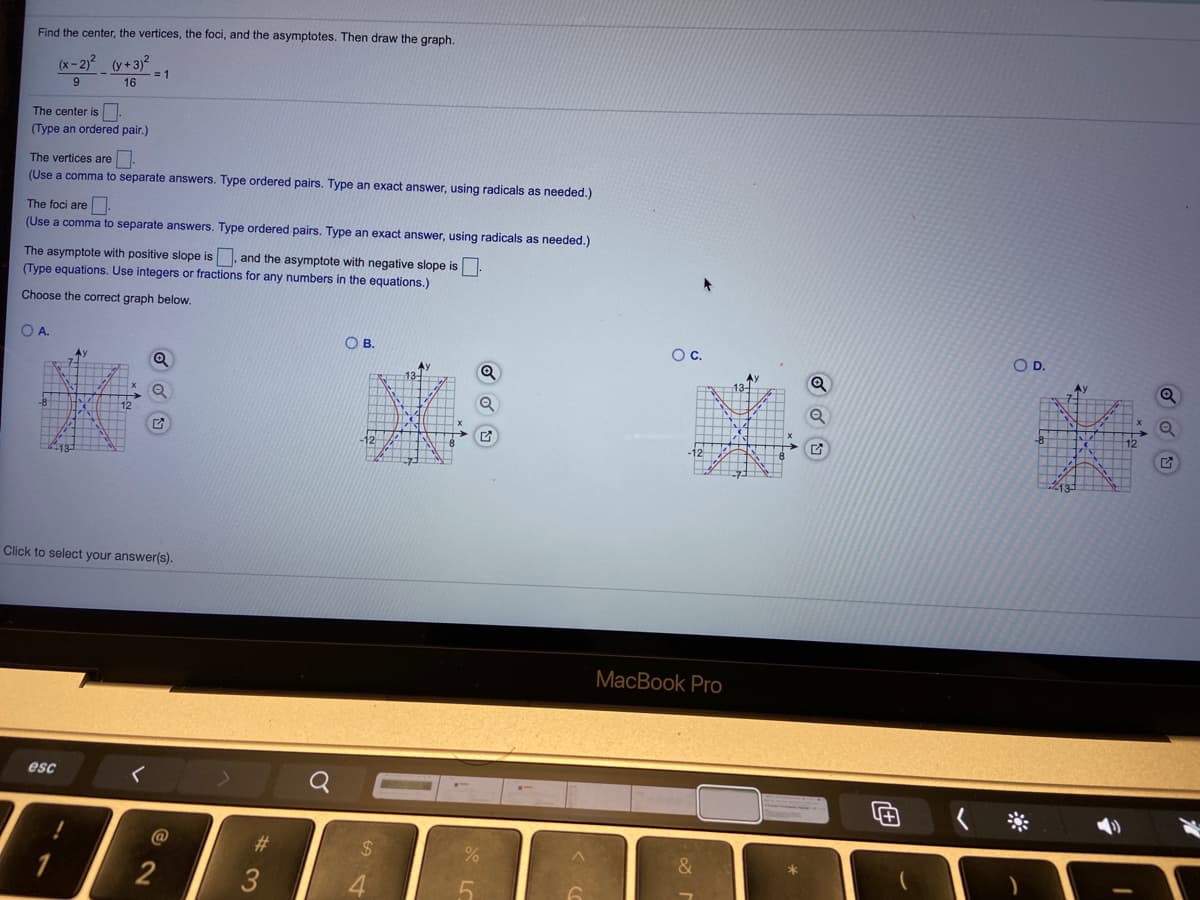 Find the center, the vertices, the foci, and the asymptotes. Then draw the graph.
-2)* (y+3)?
= 1
16
9.
The center is
(Type an ordered pair.)
The vertices are.
(Use a comma to separate answers. Type ordered pairs. Type an exact answer, using radicals as needed.)
The foci are
(Use a comma to separate answers. Type ordered pairs. Type an exact answer, using radicals as needed.)
The asymptote with positive slope is , and the asymptote with negative slope is
(Type equations. Use integers or fractions for any numbers in the equations.)
Choose the correct graph below.
O A.
Oc.
OD.
Ay
12
Click to select your answer(s).
MacBook Pro
esc
@
23
%24
2
3
