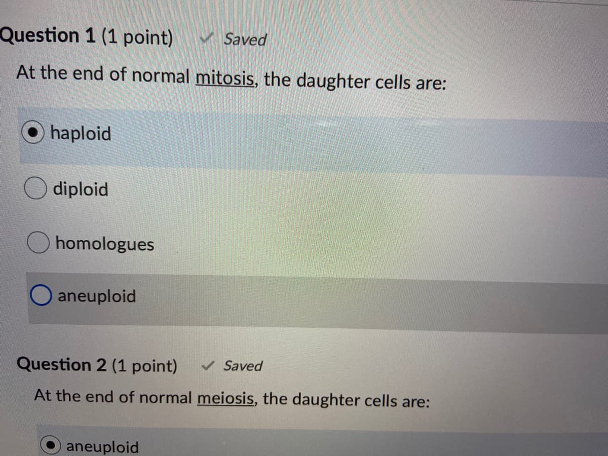 Question 1 (1 point)
V Saved
At the end of normal mitosis, the daughter cells are:
haploid
diploid
homologues
aneuploid
Question 2 (1 point)
V Saved
At the end of normal meiosis, the daughter cells are:
aneuploid
