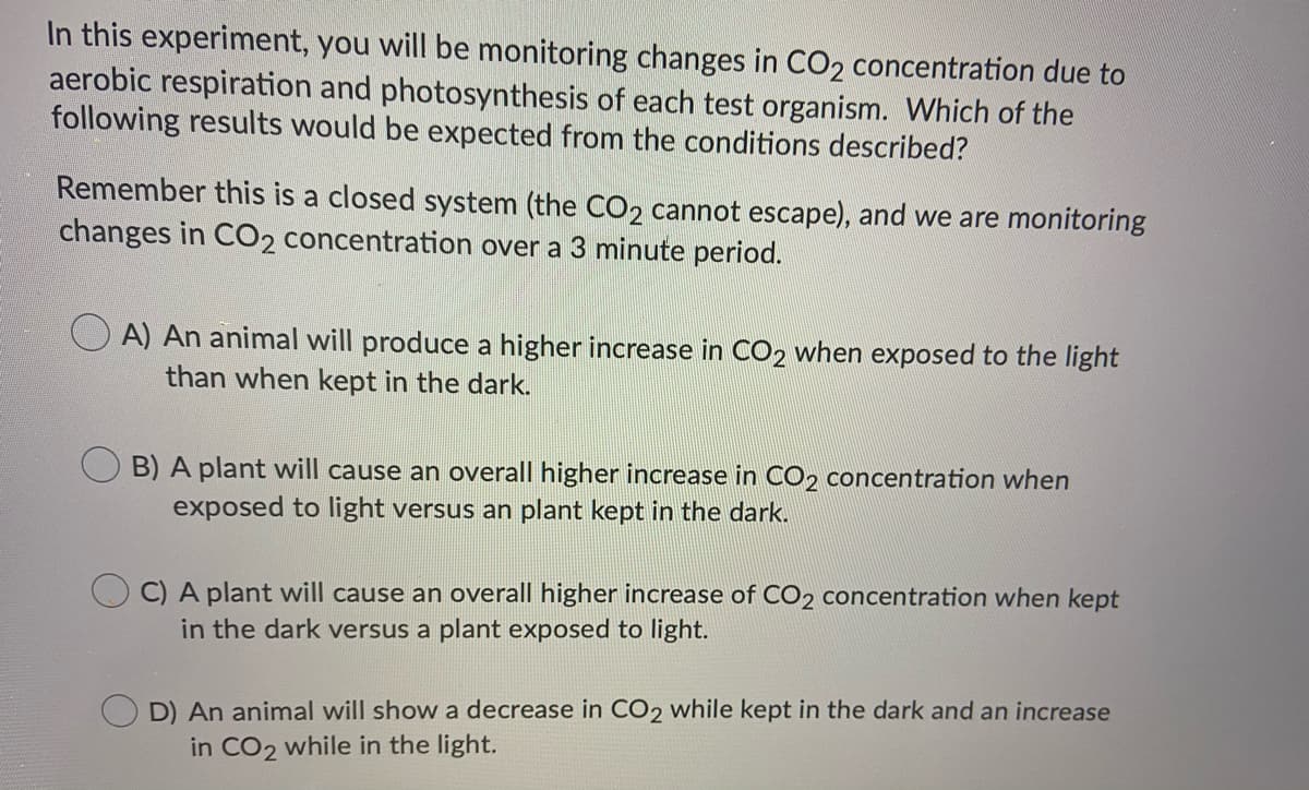 In this experiment, you will be monitoring changes in CO2 concentration due to
aerobic respiration and photosynthesis of each test organism. Which of the
following results would be expected from the conditions described?
Remember this is a closed system (the CO2 cannot escape), and we are monitoring
changes in CO2 concentration over a 3 minute period.
A) An animal will produce a higher increase in CO2 when exposed to the light
than when kept in the dark.
B) A plant will cause an overall higher increase in C02 concentration when
exposed to light versus an plant kept in the dark.
C) A plant will cause an overall higher increase of CO2 concentration when kept
in the dark versus a plant exposed to light.
D) An animal will show a decrease in CO2 while kept in the dark and an increase
in CO2 while in the light.
