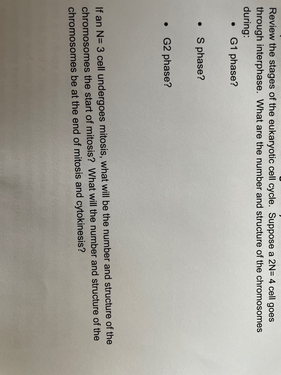 Review the stages of the eukaryotic cell cycle. Suppose a 2N= 4 cell goes
through interphase. What are the number and structure of the chromosomes
during:
G1 phase?
S phase?
G2 phase?
If an N= 3 cell undergoes mitosis, what will be the number and structure of the
chromosomes the start of mitosis? What will the number and structure of the
chromosomes be at the end of mitosis and cytokinesis?
