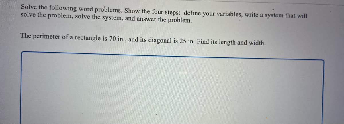 Solve the following word problems. Show the four steps: define your variables, write a system that will
solve the problem, solve the system, and answer the problem.
The perimeter of a rectangle is 70 in., and its diagonal is 25 in. Find its length and width.
