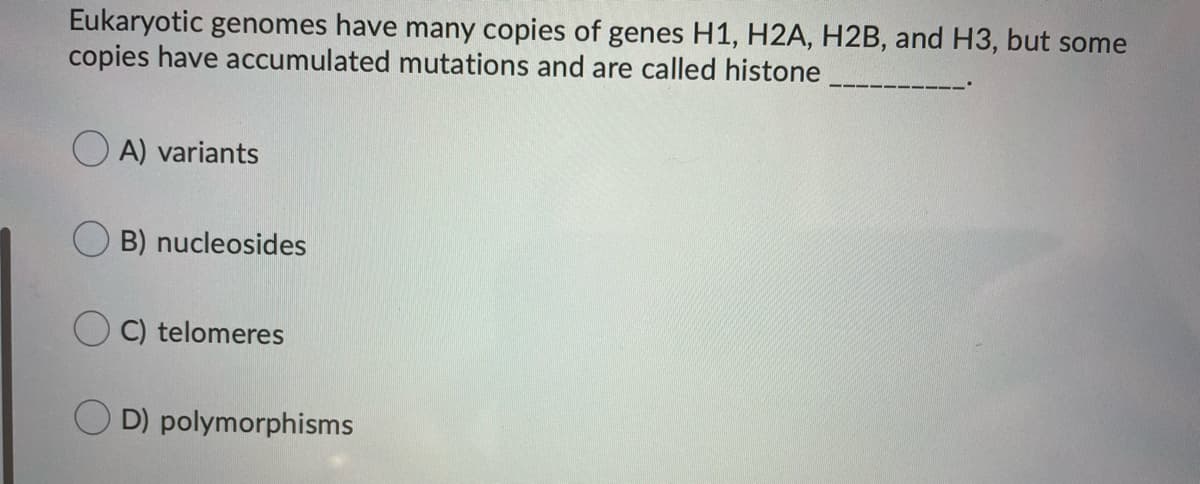 Eukaryotic genomes have many copies of genes H1, H2A, H2B, and H3, but some
copies have accumulated mutations and are called histone
O A) variants
B) nucleosides
C) telomeres
D) polymorphisms
