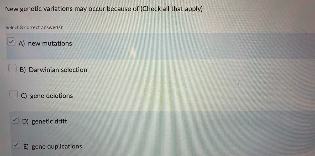 New genetic variations may occur because of (Check all that apply)
Select 3 correct answer(s)"
A) new mutations
B) Darwinian selection
C) gene deletions
D) genetic drift
E) gene duplications
