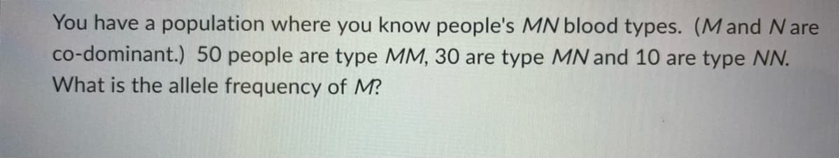 You have a population where you know people's MN blood types. (Mand Nare
co-dominant.) 50 people are type MM, 30 are type MN and 10 are type NN.
What is the allele frequency of M?
