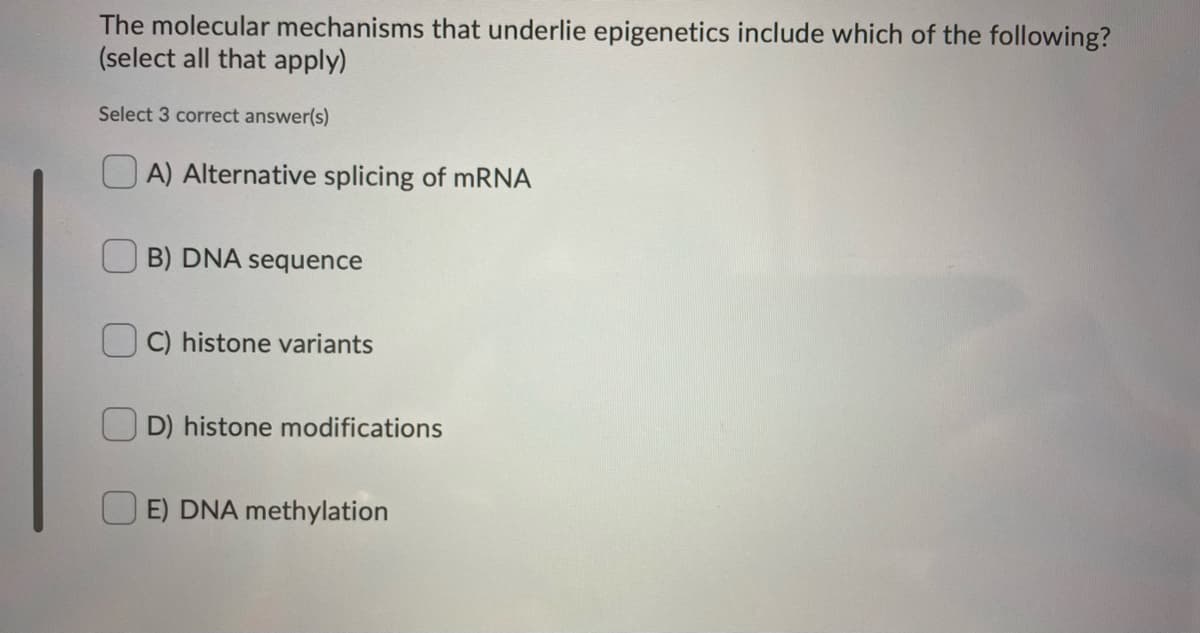 The molecular mechanisms that underlie epigenetics include which of the following?
(select all that apply)
Select 3 correct answer(s)
O A) Alternative splicing of MRNA
B) DNA sequence
C) histone variants
D) histone modifications
E) DNA methylation
