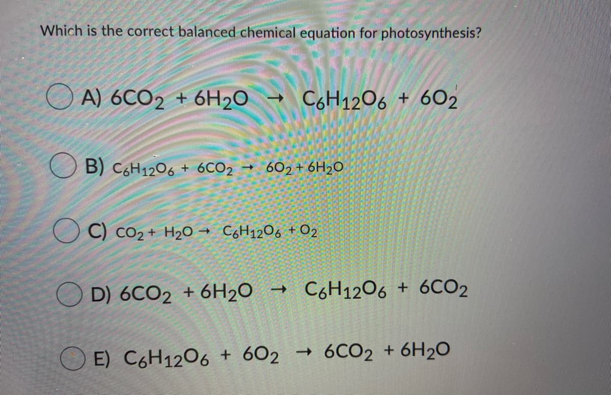 Which is the correct balanced chemical equation for photosynthesis?
O A) 6CO2 + 6H2O
- C6H1206 + 602
B) C,H1206 + 6CO2 602+ 6H2O
C) co2 + H2O → C,H1206 + O2
D) 6CO2 + 6H20 →
C6H1206 + 6CO2
E) C6H1206 + 602 → 6CO2 + 6H2O
