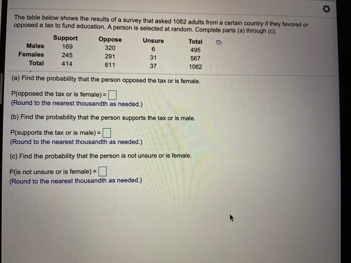 The table below shows the results of a survey that asked 1062 adults from a certain country if they favored or
opposed a tax to fund education. A person is selected at random. Complete parts (a) through (c).
Support
Oppose
Unsure
Total
Males
169
320
6.
495
Females
245
291
31
567
Total
414
611
37
1062
(a) Find the probability that the person opposed the tax or is female.
P(opposed the tax or is female) =|
(Round to the nearest thousandth as needed.)
(b) Find the probability that the person supports the tax or is male.
P(supports the tax or is male) =
(Round to the nearest thousandth as needed.)
(c) Find the probability that the person is not unsure or is female.
P(is not unsure or is female) =
(Round to the nearest thousandth as needed.)
