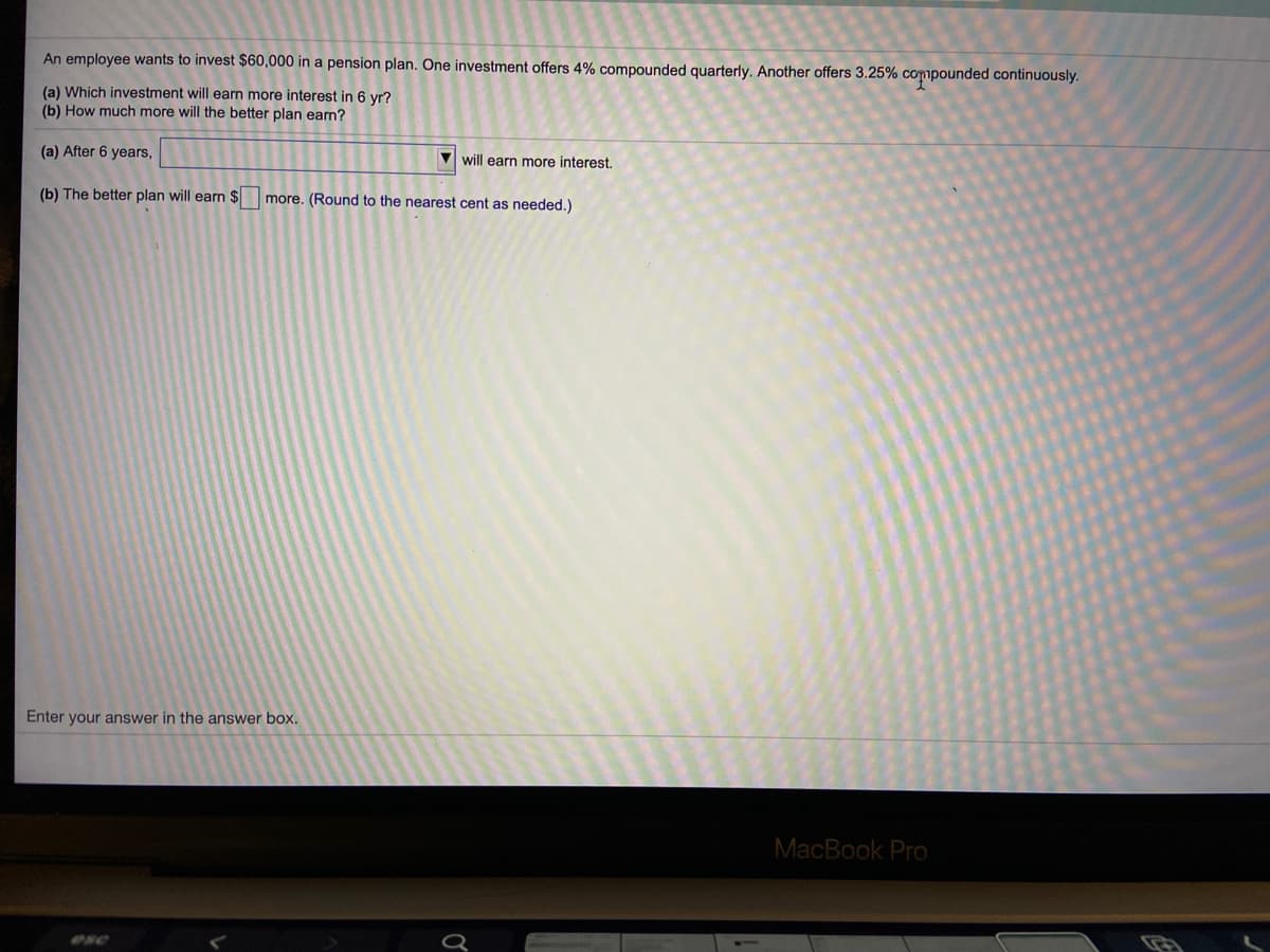 An employee wants to invest $60,000 in a pension plan. One investment offers 4% compounded quarterly. Another offers 3.25% copounded continuously.
(a) Which investment will earn more interest in 6 yr?
(b) How much more will the better plan earn?
(a) After 6 years,
V will earn more interest.
(b) The better plan will earn $ more. (Round to the nearest cent as needed.)
Enter your answer in the answer box.
MacBook Pro
esc
