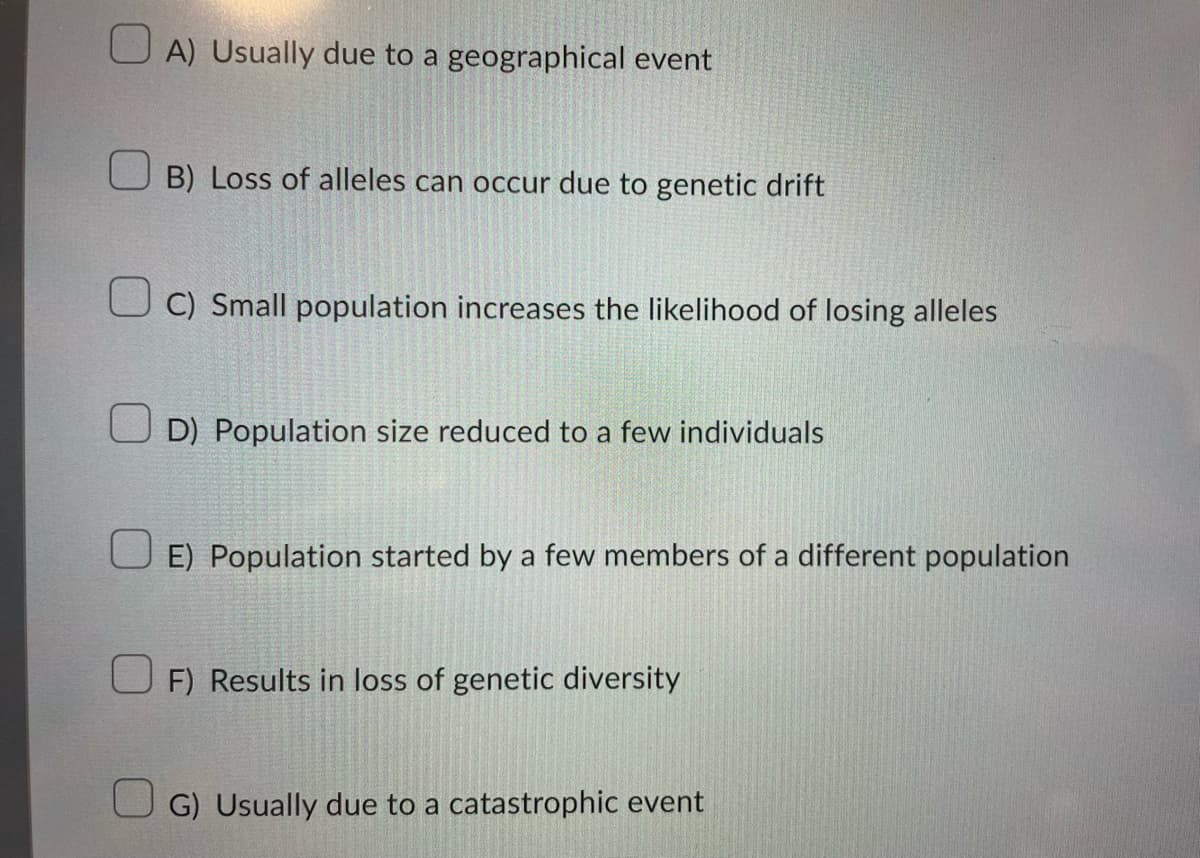 U A) Usually due to a geographical event
B) Loss of alleles can occur due to genetic drift
U C) Small population increases the likelihood of losing alleles
U D) Population size reduced to a few individuals
E) Population started by a few members of a different population
U F) Results in loss of genetic diversity
U G) Usually due to a catastrophic event
