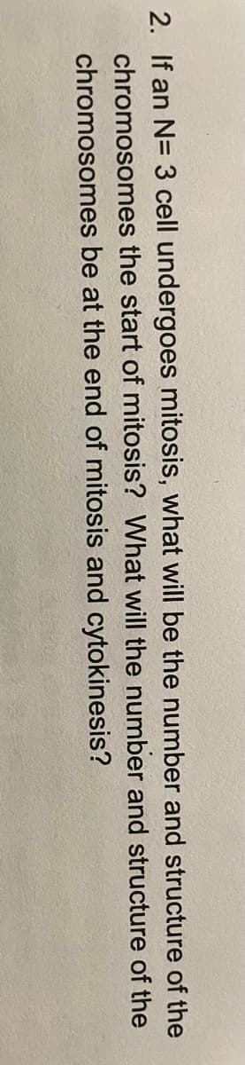 2. If an N= 3 cell undergoes mitosis, what will be the number and structure of the
chromosomes the start of mitosis? What will the number and structure of the
chromosomes be at the end of mitosis and cytokinesis?
