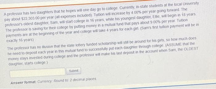 A professor has two daughters that he hopes will one day go to college. Currently, in-state students at the local University
pay about $22,303 00 per year (all expenses included). Tuition will increase by 4.00% per year going forward. The
professor's oldest daughter, Sam, will start college in 16 years, while his youngest daughter, Ellie, will begin in 18 years.
The professor is saving for their college by putting money in a mutual fund that pays about 9.00% per year. Tuition
payments are at the beginning of the year and college will take 4 years for each girl (Sam's first tuition payment will be in
exactly 16 years)
The professor has no illusion that the state lottery funded scholarship will still be around for his girls, so how much does
he need to deposit each year in this mutual fund to successfully put each daughter through college (ASSUME that the
money stays invested during college and the professor will make his last deposit in the account when Sam, the OLDEST
daughter, starts college.)
Submit
Answer format: Currency: Round to 2 decimal places.
