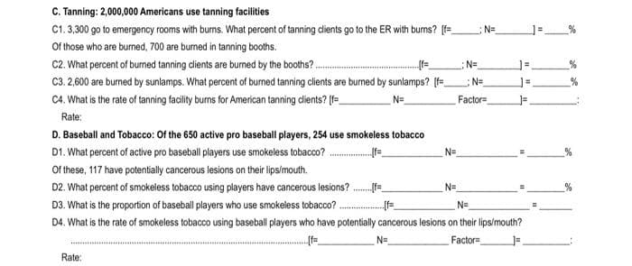 C. Tanning: 2,000,000 Americans use tanning facilities
C1.3,300 go to emergency rooms with burms. What percent of tanning cients go to the ER with bums? [=
N=
Of those who are burned, 700 are burned in tanning booths.
C2. What percent of burned tanning dients are burned by the booths? .
:N=
C3. 2,600 are burned by sunlamps. What percent of burned tanning clients are burned by sunlamps? (f=
C4. What is the rate of tanning facilily burns for American tanning cdients? [f=
N=
%
N=
Factor=
Rate:
D. Baseball and Tobacco: Of the 650 active pro baseball players, 254 use smokeless tobacco
D1. What percent of active pro baseball players use smokeless tobacco?
Of these, 117 have potentially cancerous lesions on their lips/mouth.
N=
D2. What percent of smokeless tobacco using players have cancerous lesions?
N=
D3. What is the proportion of baseball players who use smokeless tobacco? .
N=
D4. What is the rate of smokeless tobacco using baseball players who have potentially cancerous lesions on their lips/mouth?
N=
Factor=
Rate:
