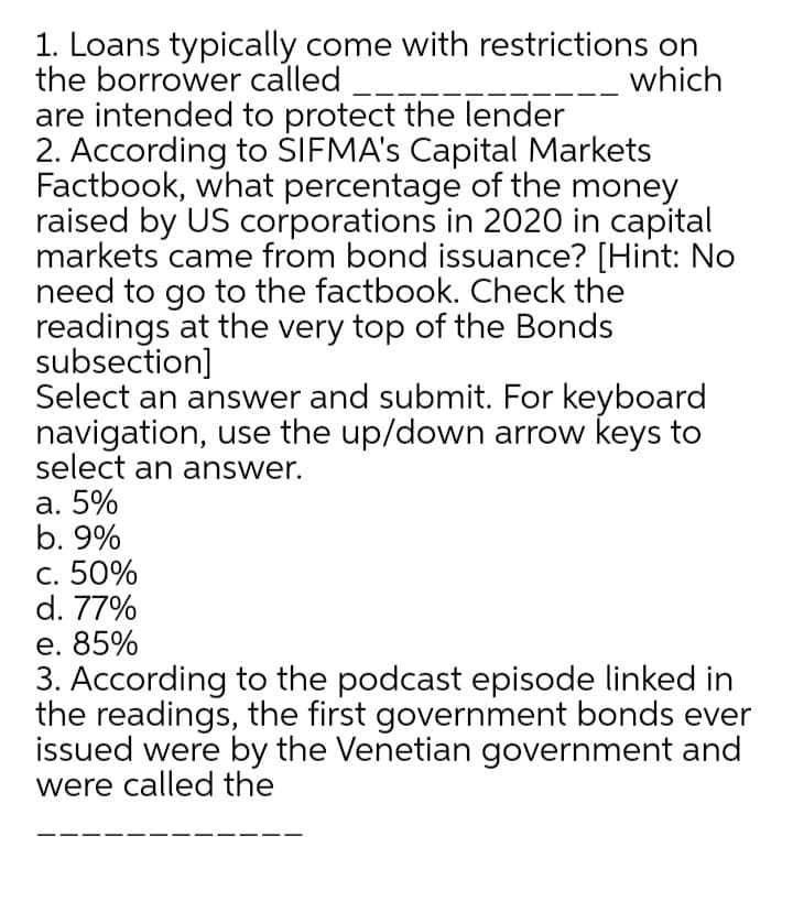 1. Loans typically come with restrictions on
the borrower called
are intended to protect the lender
2. According to SIFMA's Capital Markets
Factbook, what percentage of the money
raised by US corporations in 2020 in capital
markets came from bond issuance? [Hint: No
need to go to the factbook. Check the
readings at the very top of the Bonds
subsection]
Select an answer and submit. For keyboard
navigation, use the up/down arrow keys to
select an answer.
а. 5%
b. 9%
с. 50%
d. 77%
е. 85%
3. According to the podcast episode linked in
the readings, the first government bonds ever
issued were by the Venetian government and
were called the
which
