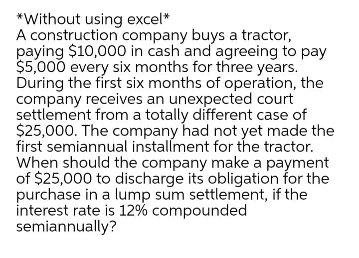 *Without using excel*
A construction company buys a tractor,
paying $10,000 in cash and agreeing to pay
$5,000 every six months for three years.
During the first six months of operation, the
company receives an unexpected court
settlement from a totally different case of
$25,000. The company had not yet made the
first semiannual installment for the tractor.
When should the company make a payment
of $25,000 to discharge its obligation for the
purchase in a lump sum settlement, if the
interest rate is 12% compounded
semiannually?

