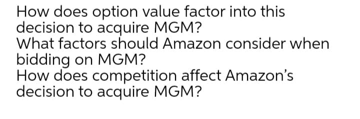 How does option value factor into this
decision to acquire MGM?
What factors should Amazon consider when
bidding on MGM?
How does competition affect Amazon's
decision to acquire MGM?
