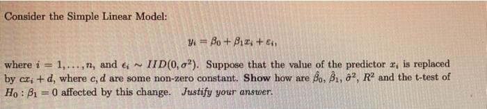 Consider the Simple Linear Model:
Y = Bo + Bizi + E,
where i = 1,...,n, and e ~
IID(0, a2). Suppose that the value of the predictor r, is replaced
by cr, + d, where c,
Ho : B1 = 0 affected by this change. Justify your answer.
are some non-zero constant. Show how are Bo, B1, ô2, R2 and the t-test of
%3D
