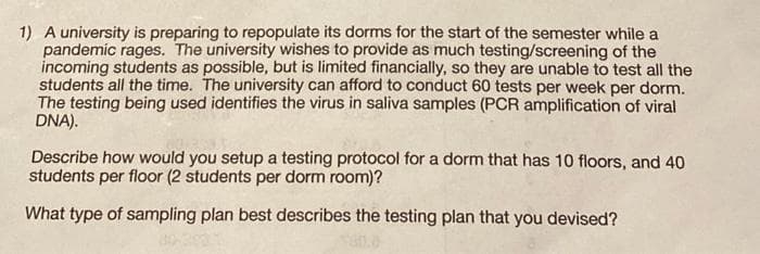 1) A university is preparing to repopulate its dorms for the start of the semester while a
pandemic rages. The university wishes to provide as much testing/screening of the
incoming students as possible, but is limited financially, so they are unable to test all the
students all the time. The university can afford to conduct 60 tests per week per dorm.
The testing being used identifies the virus in saliva samples (PCR amplification of viral
DNA).
Describe how would you setup a testing protocol for a dorm that has 10 floors, and 40
students per floor (2 students per dorm room)?
What type of sampling plan best describes the testing plan that you devised?
