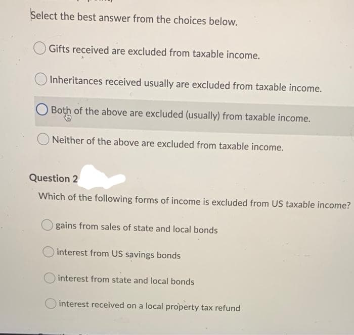 Select the best answer from the choices below.
Gifts received are excluded from taxable income.
Inheritances received usually are excluded from taxable income.
Both of the above are excluded (usually) from taxable income.
O Neither of the above are excluded from taxable income.
Question 2
Which of the following forms of income is excluded from US taxable income?
gains from sales of state and local bonds
interest from US savings bonds
interest from state and local bonds
interest received on a local property tax refund
