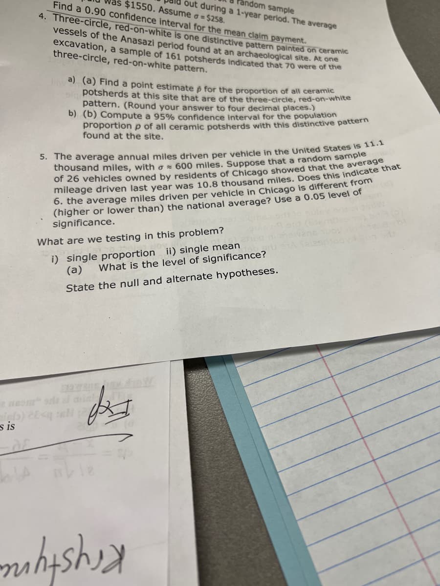 out during a 1-year period. The average
Fandom sample
$1550. Assume o = $258.
Find a 0.90 confidence interval for the mean claim payment.
4. Three-circle, red-on-white is one distinctive pattern painted on ceramie
vessels of the Anasazi period found at an archaeological site. AE O
excavation, a sample of 161 potsherds indicated that 70 were of the
three-circle, red-on-white pattern.
a) (a) Find a point estimate ô for the proportion of all ceramic
sla potsherds at this site that are of the three-circle, red-on-white
pattern. (Round your answer to four decimal places.)
b) (b) Compute a 95% confidence interval for the population
proportion p of all ceramic potsherds with this distinctive pattern
found at the site.
5. The average annual miles driven per vehicle in the United States is11.
thousand miles, with o × 600 miles. Suppose that a random sample
of 26 vehicles owned by residents of Chicago showed that the average
mileage driven last year was 10.8 thousand miles. Does this indicate thát
6. the average miles driven per vehicle in Chicago is different from
(higher or lower than) the national average? Use a 0.05 level of
significance.
What are we testing in this problem?
i) single proportion ii) single mean
(a)
What is the level of significance?
State the null and alternate hypotheses.
s is

