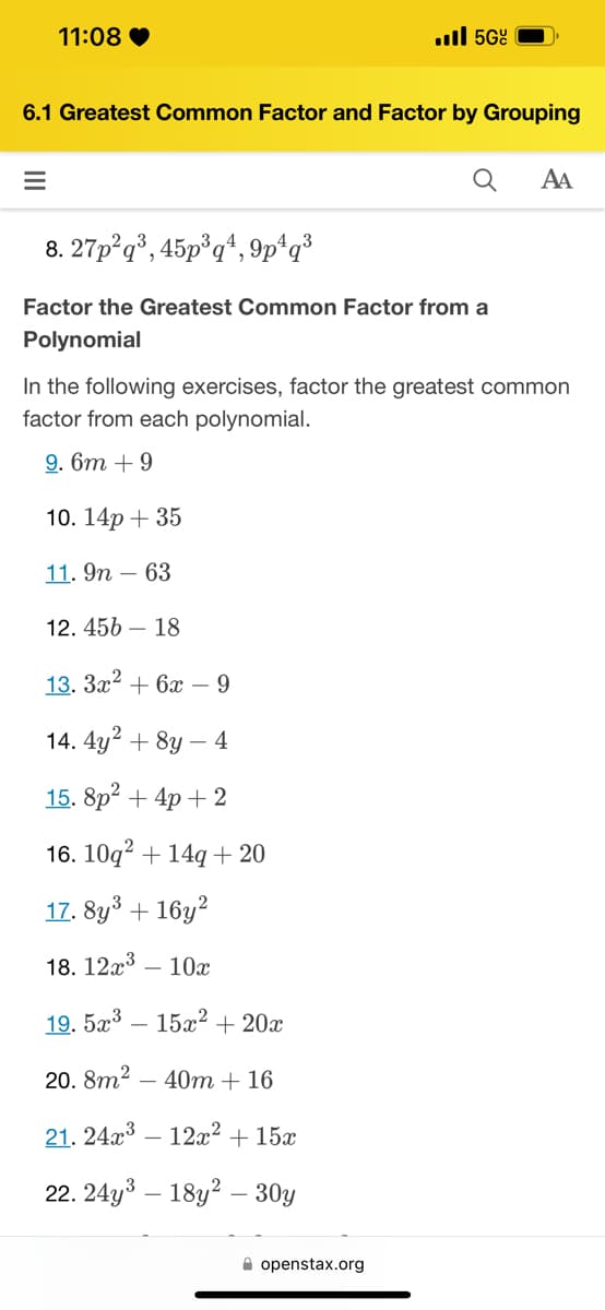 11:08♥
=
6.1 Greatest Common Factor and Factor by Grouping
Q
8. 27p2q³, 45p³q4, 9p¹q³
Factor the Greatest Common Factor from a
Polynomial
. 5Gº
12.456 18
In the following exercises, factor the greatest common
factor from each polynomial.
9. 6m + 9
10. 14p + 35
11. 9n - 63
13. 3x² + 6x - 9
14. 4y² + 8y - 4
15. 8p² + 4p + 2
16. 10q² + 14q+ 20
17.8y³ + 16y²
18. 12x³ - 10x
19.5x³15x² + 20x
20.8m² 40m + 16
21. 24x³12x² + 15x
22. 24y³ 18y2 - 30y
openstax.org
AA