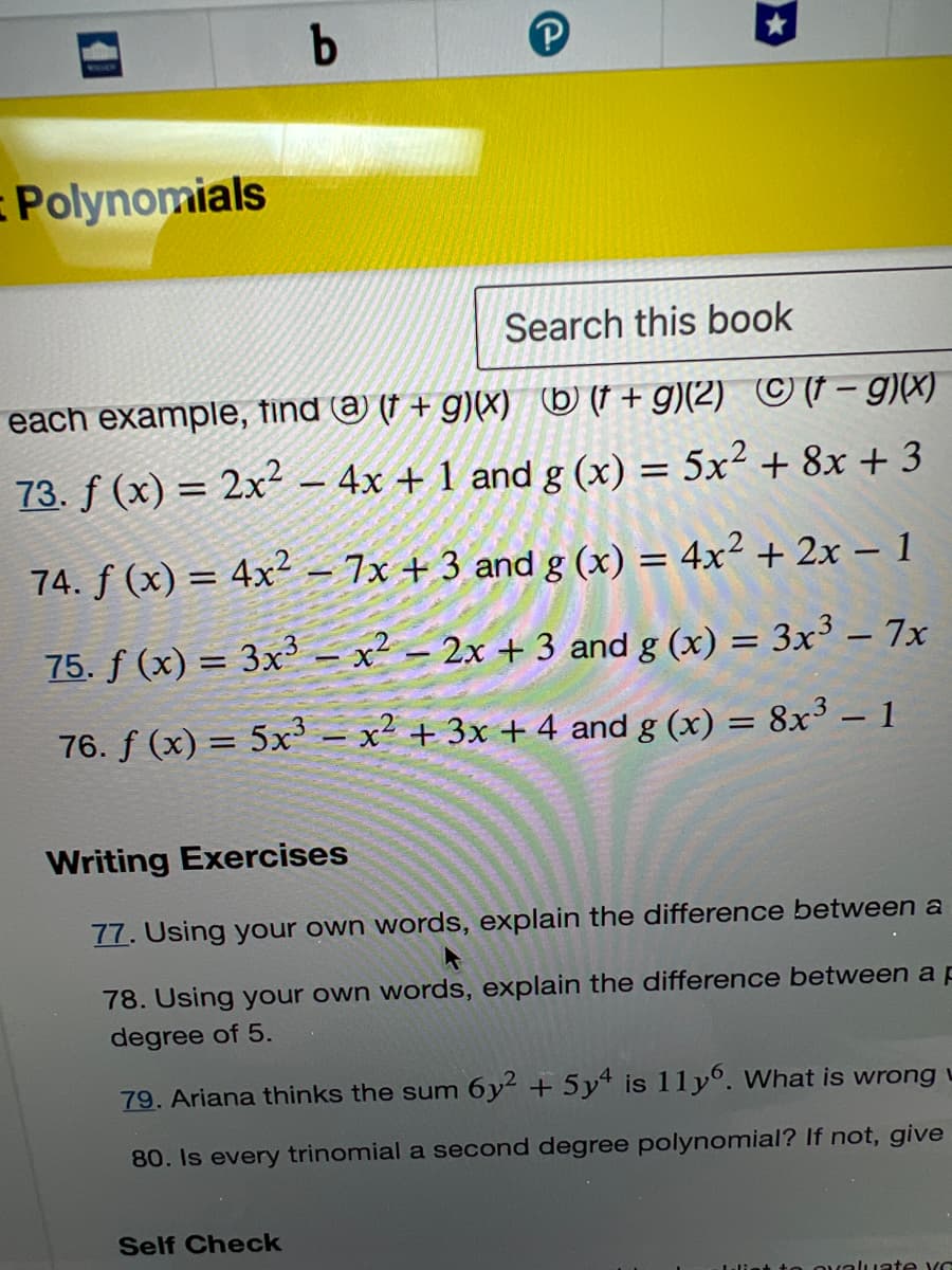 Polynomials
b
Search this book
each example, find a (t + g)(x) b (t+g)(2) Ⓒ (t-g)(x)
73. f (x) = 2x² - 4x + 1 and g (x) = 5x² + 8x + 3
74. f(x) = 4x² - 7x +3 and g (x) = 4x² + 2x - 1
75. f(x) = 3x3x² - 2x + 3 and g(x) = 3x³ - 7x
76. f(x) = 5x³ - x² + 3x + 4 and g(x) = 8x³ - 1
Writing Exercises
77. Using your own words, explain the difference between a
78. Using your own words, explain the difference between a p
degree of 5.
79. Ariana thinks the sum 6y2 + 5y4 is 11y6. What is wrong
80. Is every trinomial a second degree polynomial? If not, give
Self Check
ovaluate yo