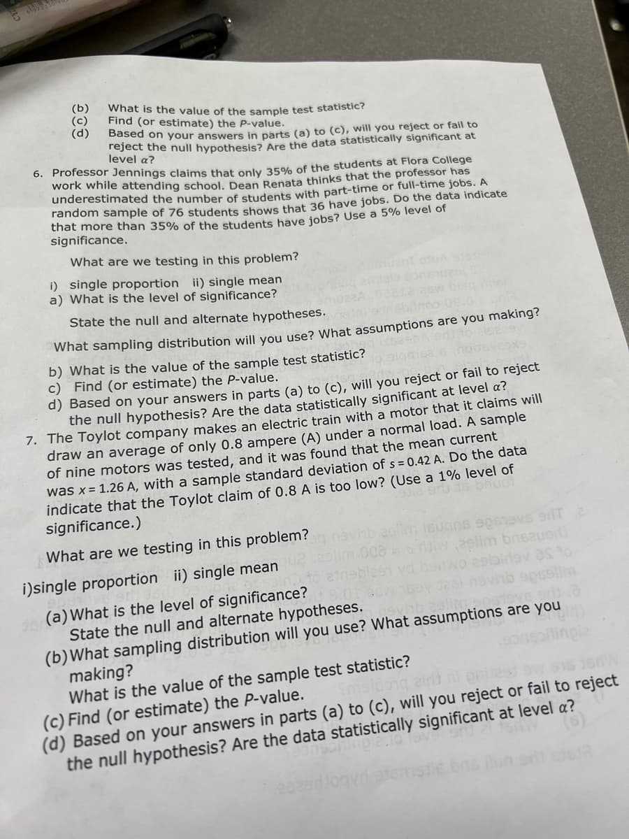 (b)
(c)
(d)
What is the value of the sample test statistic?
Find (or estimate) the P-value.
Based on your answers in parts (a) to (c), will you reject or fail to
Teject the null hypothesis? Are the data statistically significant at
level a?
6. Professor Jennings claims that only 35% of the students at Flora College
work while attending school, Dean Benata thinks that the professor has
underestimated the number of students with part-time or full-time jobs. A
random sample of 76 students shows that 36 have jobs. Do the data indicate
that more than 35% of the students bave jobs? Use a 5% level of
significance.
What are we testing in this problem?
i) single proportion ii) single mean
a) What is the level of significance?
State the null and alternate hypotheses.
what sampling distribution will you use? What assumptions are you making?
b) What is the value of the sample test statistic?
c) Find (or estimate) the P-value.
d) Based on your answers in parts (a) to (c), will you reject or fail to reject
the null hypothesis? Are the data statistically significant at level a?
1. The Toylot company makes an electric train with a motor that it claims will
draw an average of only 0.8 ampere (A) under a normal load. A sample
of nine motors was tested, and it was found that the mean current
was x= 1.26 A, with a sample standard deviation of s = 0.42 A. Do the data
indicate that the Toylot claim of 0.8 A is too low? (Use a 1% level of
significance.)
la eru ds bnu
What are we testing in this problem?
29lim bnsauo
i)single proportion ii) single mean
elim
(a) What is the level of significance?
State the null and alternate hypotheses.
(b)What sampling distribution will you use? What assumptions are you
making?
What is the value of the sample test statistic?
(c) Find (or estimate) the P-value.
(d) Based on your answers in parts (a) to (c), will you reject or fail to reject
the null hypothesis? Are the data statistically significant at level a?
2.1019v
