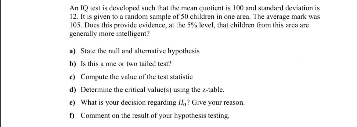 An IQ test is developed such that the mean quotient is 100 and standard deviation is
12. It is given to a random sample of 50 children in one area. The average mark was
105. Does this provide evidence, at the 5% level, that children from this area are
generally more intelligent?
a) State the null and alternative hypothesis
b) Is this a one or two tailed test?
c) Compute the value of the test statistic
d) Determine the critical value(s) using the z-table.
e) What is your decision regarding Ho? Give your reason.
f) Comment on the result of your hypothesis testing.