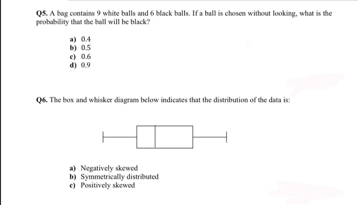 Q5. A bag contains 9 white balls and 6 black balls. If a ball is chosen without looking, what is the
probability that the ball will be black?
a) 0.4
b) 0.5
c) 0.6
d) 0.9
Q6. The box and whisker diagram below indicates that the distribution of the data is:
a) Negatively skewed
b) Symmetrically distributed
c) Positively skewed
