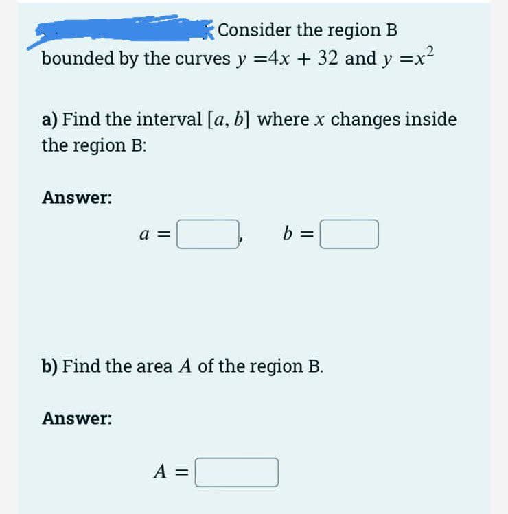 Consider the region B
bounded by the curves y =4x + 32 and y =x²
a) Find the interval [a, b] where x changes inside
the region B:
Answer:
a =
%3D
b) Find the area A of the region B.
Answer:
A =

