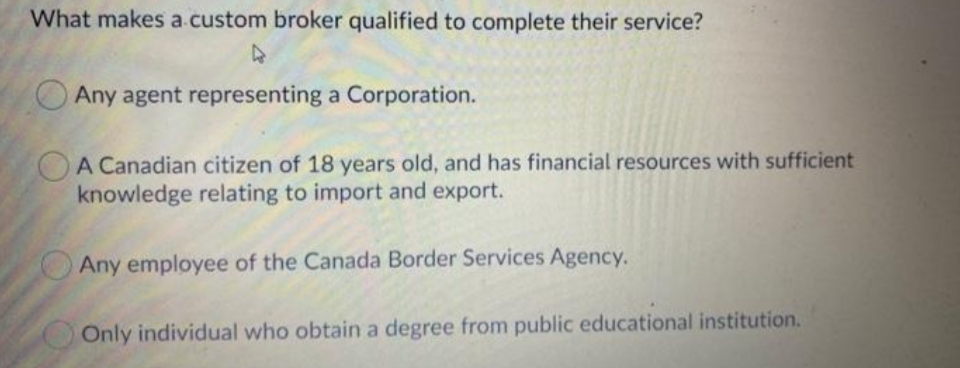 What makes a.custom broker qualified to complete their service?
Any agent representing a Corporation.
A Canadian citizen of 18 years old, and has financial resources with sufficient
knowledge relating to import and export.
Any employee of the Canada Border Services Agency.
Only individual who obtain a degree from public educational institution.
