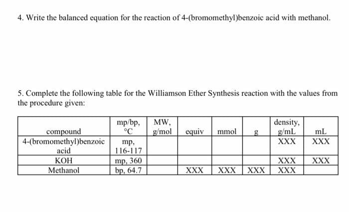 4. Write the balanced equation for the reaction of 4-(bromomethyl)benzoic acid with methanol.
5. Complete the following table for the Williamson Ether Synthesis reaction with the values from
the procedure given:
mp/bp,
°C
density,
g/mL
XXX
MW,
compound
4-(bromomethyl)benzoic
acid
КОН
Methanol
g/mol
equiv
mmol
mL
XXX
mp,
116-117
mp, 360
bp, 64.7
XXX
XXX
XXX
XXX
XXX
XXX
