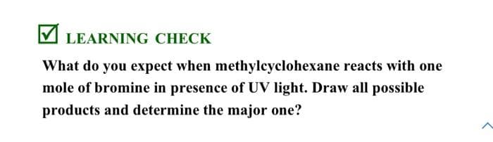 LEARNING CHECK
What do you expect when methylcyclohexane reacts with one
mole of bromine in presence of UV light. Draw all possible
products and determine the major one?
