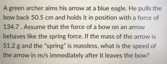 A green archer aims his arrow at a blue eagle. He pulls the
bow back 50.5 cm and holds it in position with a force of
134.7. Assume that the force of a bow on an arrow
behaves like the spring force. If the mass of the arrow is
51.2 g and the "spring" is massless, what is the speed of
the arrow in m/s immediately after it leaves the bow?
