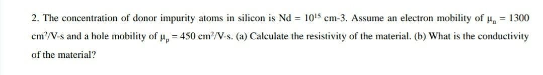 2. The concentration of donor impurity atoms in silicon is Nd = 1015 cm-3. Assume an electron mobility of u, = 1300
cm?/V-s and a hole mobility of u, = 450 cm2/V-s. (a) Calculate the resistivity of the material. (b) What is the conductivity
of the material?

